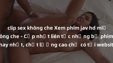 clip sex không che Xem phim jav hd miễn phí đỉnh cao không che - Cập nhật liên tục những bộ phim sex hay nhất, chất lượng cao chỉ có tại website chuyên nghiệp hàng đầu.