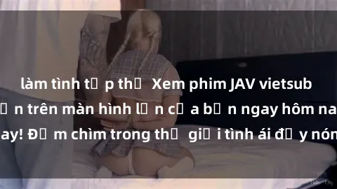 làm tình tập thể Xem phim JAV vietsub mới nhất và hấp dẫn trên màn hình lớn của bạn ngay hôm nay! Đắm chìm trong thế giới tình ái đầy nóng bỏng và kích thích.