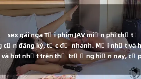 sex gái nga Tải phim JAV miễn phí chất lượng cao, không cần đăng ký, tốc độ nhanh. Mới nhất và hot nhất trên thị trường hiện nay, cập nhật hàng ngày.