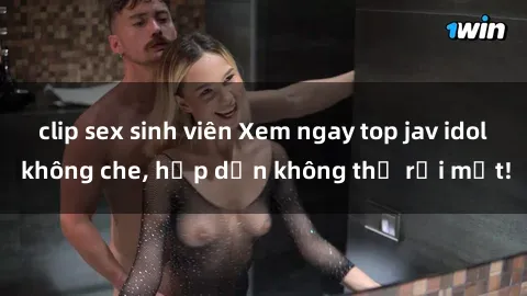 clip sex sinh viên Xem ngay top jav idol không che, hấp dẫn không thể rời mắt!