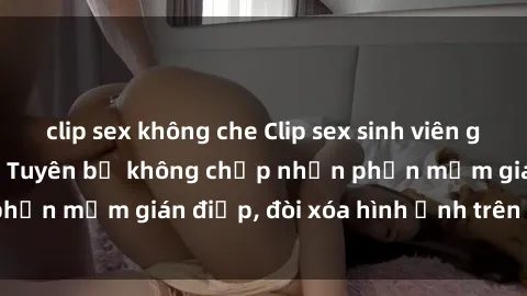 clip sex không che Clip sex sinh viên gây sốt mạng xã hội: Tuyên bố không chấp nhận phần mềm gián điệp, đòi xóa hình ảnh trên internet