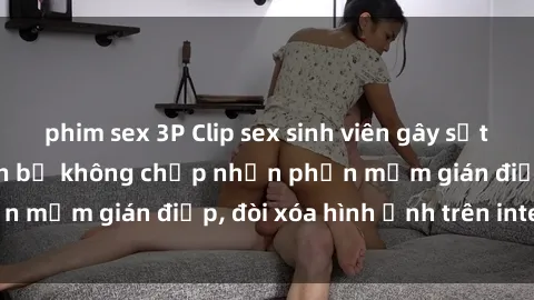phim sex 3P Clip sex sinh viên gây sốt mạng xã hội: Tuyên bố không chấp nhận phần mềm gián điệp, đòi xóa hình ảnh trên internet