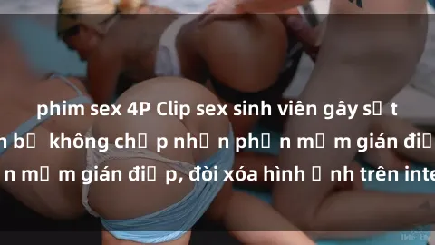 phim sex 4P Clip sex sinh viên gây sốt mạng xã hội: Tuyên bố không chấp nhận phần mềm gián điệp, đòi xóa hình ảnh trên internet