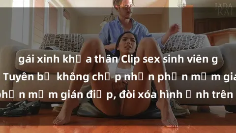 gái xinh khỏa thân Clip sex sinh viên gây sốt mạng xã hội: Tuyên bố không chấp nhận phần mềm gián điệp, đòi xóa hình ảnh trên internet