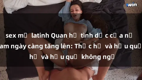 sex mỹ latinh Quan hệ tình dục của nữ sinh Việt Nam ngày càng tăng lên: Thực hư và hậu quả không ngờ