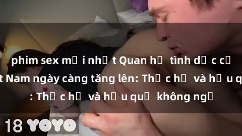 phim sex mới nhất Quan hệ tình dục của nữ sinh Việt Nam ngày càng tăng lên: Thực hư và hậu quả không ngờ