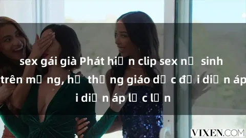 sex gái già Phát hiện clip sex nữ sinh gây sốc trên mạng, hệ thống giáo dục đối diện áp lực lớn