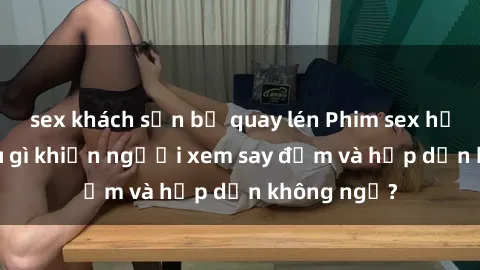 sex khách sạn bị quay lén Phim sex học sinh: Điều gì khiến người xem say đắm và hấp dẫn không ngờ?