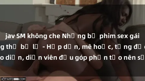 jav SM không che Những bộ phim sex gái già đỉnh cao không thể bỏ lỡ - Hấp dẫn, mê hoặc, từng đạo diễn, diễn viên đều góp phần tạo nên sự hấp dẫn, kích thích.