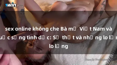 sex online không che Bà mẹ Việt Nam và cuộc sống tình dục: Sự thật và những lo lắng