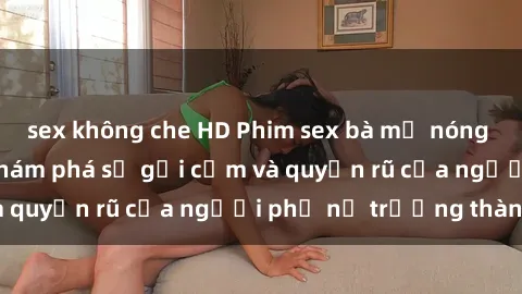 sex không che HD Phim sex bà mẹ nóng bỏng: Hành trình khám phá sự gợi cảm và quyến rũ của người phụ nữ trưởng thành.