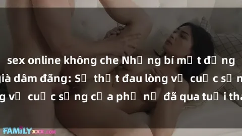 sex online không che Những bí mật đằng sau vẻ ngoài gái già dâm đãng: Sự thật đau lòng về cuộc sống của phụ nữ đã qua tuổi thanh xuân