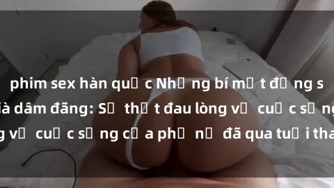phim sex hàn quốc Những bí mật đằng sau vẻ ngoài gái già dâm đãng: Sự thật đau lòng về cuộc sống của phụ nữ đã qua tuổi thanh xuân