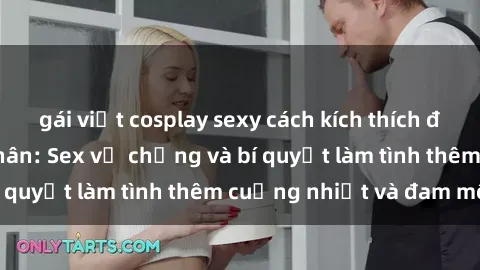 gái việt cosplay sexy cách kích thích đam mê trong hôn nhân: Sex vợ chồng và bí quyết làm tình thêm cuồng nhiệt và đam mê