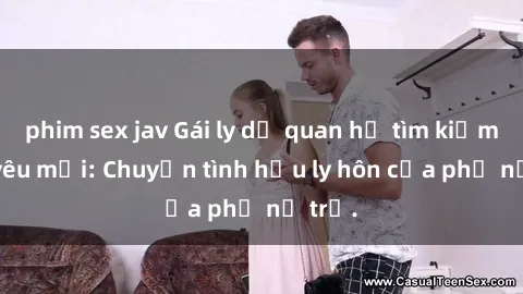 phim sex jav Gái ly dị quan hệ tìm kiếm tình yêu mới: Chuyện tình hậu ly hôn của phụ nữ trẻ.