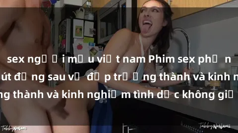 sex người mẫu việt nam Phim sex phụ nữ lớn tuổi: Sức hút đằng sau vẻ đẹp trưởng thành và kinh nghiệm tình dục không giới hạn
