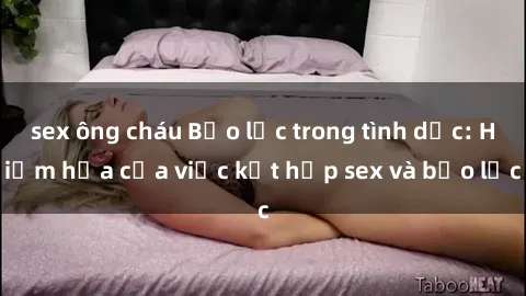 sex ông cháu Bạo lực trong tình dục: Hiểm họa của việc kết hợp sex và bạo lực