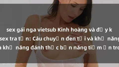 sex gái nga vietsub Kinh hoàng và đầy kích thích với phim sex tra tấn: Câu chuyện đen tối và khả năng đánh thức bản năng tiềm ẩn trong con người