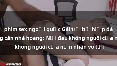 phim sex ngoại quốc Gái trẻ bị hiếp dâm bạo lực trong căn nhà hoang: Nỗi đau không nguôi của nạn nhân vô tội