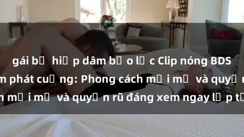 gái bị hiếp dâm bạo lực Clip nóng BDSM khiến người xem phát cuồng: Phong cách mới mẻ và quyến rũ đáng xem ngay lập tức!