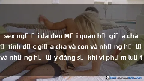 sex người da đen Mối quan hệ giữa cha và con: Sự thật về tình dục giữa cha và con và những hệ lụy đáng sợ khi vi phạm luật pháp.