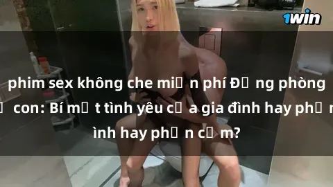 phim sex không che miễn phí Động phòng sex mẹ con: Bí mật tình yêu của gia đình hay phản cảm?