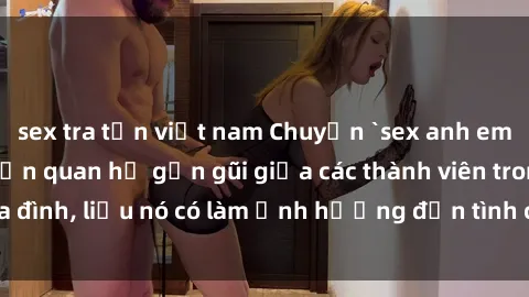 sex tra tấn việt nam Chuyện `sex anh em ruột` - Đề cập đến quan hệ gần gũi giữa các thành viên trong gia đình, liệu nó có làm ảnh hưởng đến tình cảm gia đình hay không?