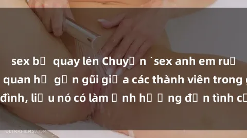 sex bị quay lén Chuyện `sex anh em ruột` - Đề cập đến quan hệ gần gũi giữa các thành viên trong gia đình, liệu nó có làm ảnh hưởng đến tình cảm gia đình hay không?