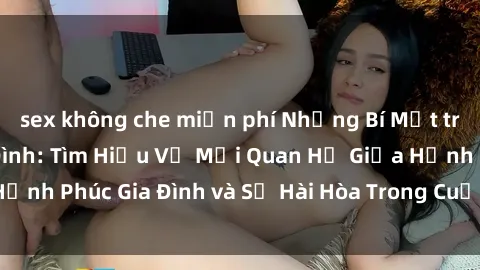 sex không che miễn phí Những Bí Mật trong Tình Dục Gia Đình: Tìm Hiểu Về Mối Quan Hệ Giữa Hạnh Phúc Gia Đình và Sự Hài Hòa Trong Cuộc Sống Tình Dục