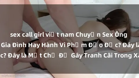 sex call girl việt nam Chuyện Sex Ông Cháu: Mối Quan Hệ Gia Đình Hay Hành Vi Phạm Đạo Đức? Đây là Một Chủ Đề Gây Tranh Cãi Trong Xã Hội Hiện Nay.