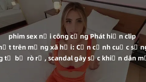 phim sex nơi công cộng Phát hiện clip sex quay lén hot nhất trên mạng xã hội: Cận cảnh cuộc sống riêng tư bị rò rỉ, scandal gây sốc khiến dân mạng không khỏi bàng hoàng