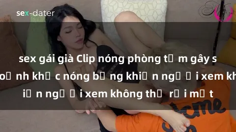 sex gái già Clip nóng phòng tắm gây sốt: Cận cảnh khoảnh khắc nóng bỏng khiến người xem không thể rời mắt