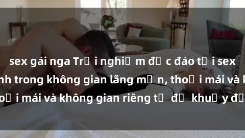 sex gái nga Trải nghiệm độc đáo tại sex nhà nghỉ: ẩn mình trong không gian lãng mạn, thoải mái và không gian riêng tư để khuấy động tình ái.