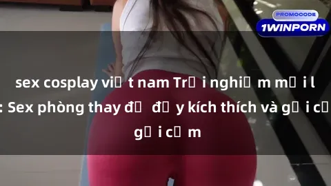 sex cosplay việt nam Trải nghiệm mới lạ: Sex phòng thay đồ đầy kích thích và gợi cảm