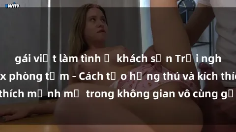 gái việt làm tình ở khách sạn Trải nghiệm mới lạ với sex phòng tắm - Cách tạo hứng thú và kích thích mạnh mẽ trong không gian vô cùng gợi cảm và lãng mạn