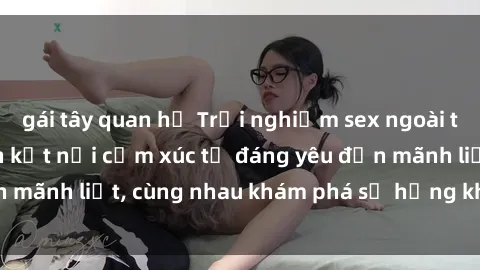 gái tây quan hệ Trải nghiệm sex ngoài trời: Khi thiên nhiên kết nối cảm xúc từ đáng yêu đến mãnh liệt, cùng nhau khám phá sự hứng khởi và thú vị.