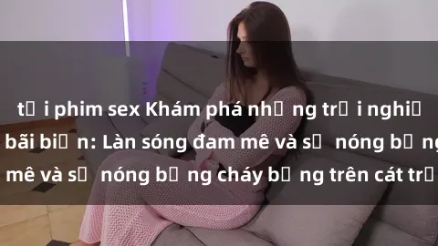 tải phim sex Khám phá những trải nghiệm độc đáo tại sex bãi biển: Làn sóng đam mê và sự nóng bỏng cháy bỏng trên cát trắng