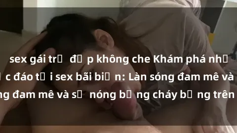 sex gái trẻ đẹp không che Khám phá những trải nghiệm độc đáo tại sex bãi biển: Làn sóng đam mê và sự nóng bỏng cháy bỏng trên cát trắng