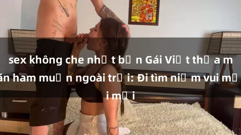 sex không che nhật bản Gái Việt thỏa mãn ham muốn ngoài trời: Đi tìm niềm vui mới