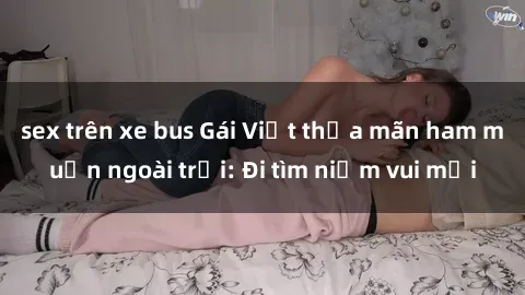 sex trên xe bus Gái Việt thỏa mãn ham muốn ngoài trời: Đi tìm niềm vui mới