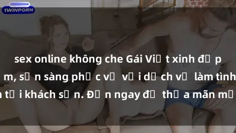 sex online không che Gái Việt xinh đẹp, nồng nàn tình cảm, sẵn sàng phục vụ với dịch vụ làm tình tại khách sạn. Đến ngay để thỏa mãn mọi khao khát của bạn!