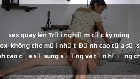 sex quay lén Trải nghiệm cực kỳ nóng bỏng trong phim sex  không che mới nhất  Đỉnh cao của sự sung sướng và tận hưởng chân thật
