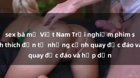 sex bà mẹ Việt Nam Trải nghiệm phim sex : Sự kích thích đến từ những cảnh quay độc đáo và hấp dẫn