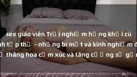 sex giáo viên Trải nghiệm hứng khởi cùng với việc làm tình tập thể - những bí mật và kinh nghiệm để thăng hoa cảm xúc và tăng cường sự gắn kết trong mối quan hệ