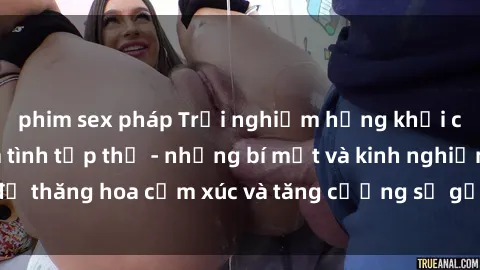 phim sex pháp Trải nghiệm hứng khởi cùng với việc làm tình tập thể - những bí mật và kinh nghiệm để thăng hoa cảm xúc và tăng cường sự gắn kết trong mối quan hệ