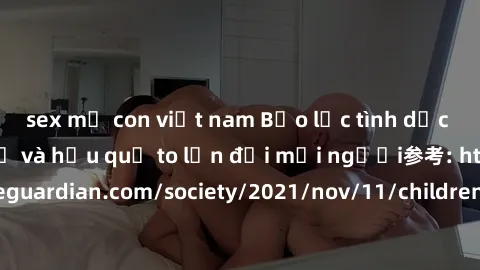 sex mẹ con việt nam Bạo lực tình dục trong nhóm: nguy cơ và hậu quả to lớn đối mọi người参考: https://www.theguardian.com/society/2021/nov/11/children-as-young-as-four-are-being-sexually-abused-by-group