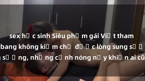 sex học sinh Siêu phẩm gái Việt tham gia trong buổi gangbang không kiềm chế được lòng sung sướng, những cảnh nóng nảy khiến ai cũng phải mãn nhãn