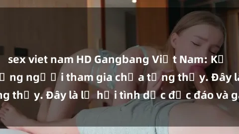 sex viet nam HD Gangbang Việt Nam: Kỷ lục mới với số lượng người tham gia chưa từng thấy. Đây là lễ hội tình dục độc đáo và gây sốc.