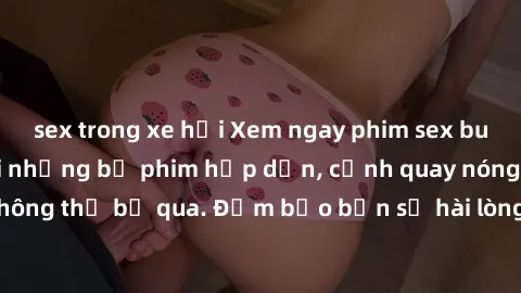 sex trong xe hơi Xem ngay phim sex bukkake hàng đầu với những bộ phim hấp dẫn, cảnh quay nóng bỏng không thể bỏ qua. Đảm bảo bạn sẽ hài lòng với trải nghiệm mới lạ này!