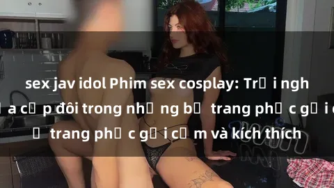 sex jav idol Phim sex cosplay: Trải nghiệm tuyệt vời của cặp đôi trong những bộ trang phục gợi cảm và kích thích
